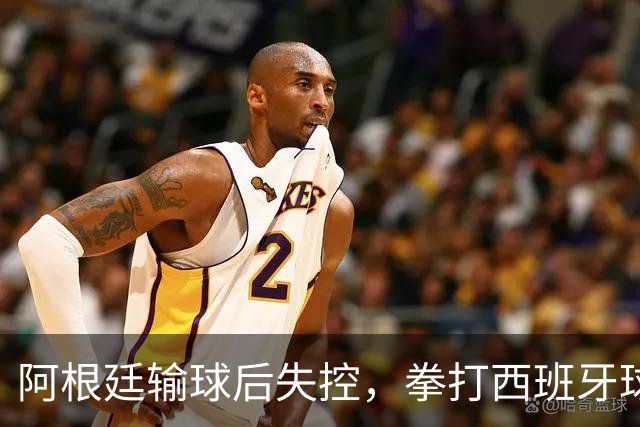 阿根廷输球后失控，拳打西班牙球员，踢不过就直接上拳头？